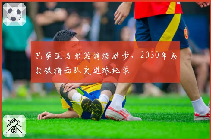 巴萨亚马尔若持续进步，2030年或打破梅西队史进球纪录