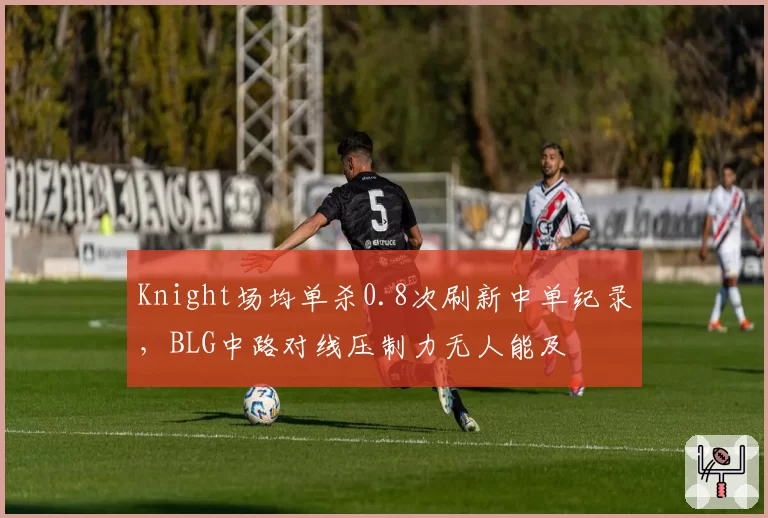 Knight场均单杀0.8次刷新中单纪录，BLG中路对线压制力无人能及