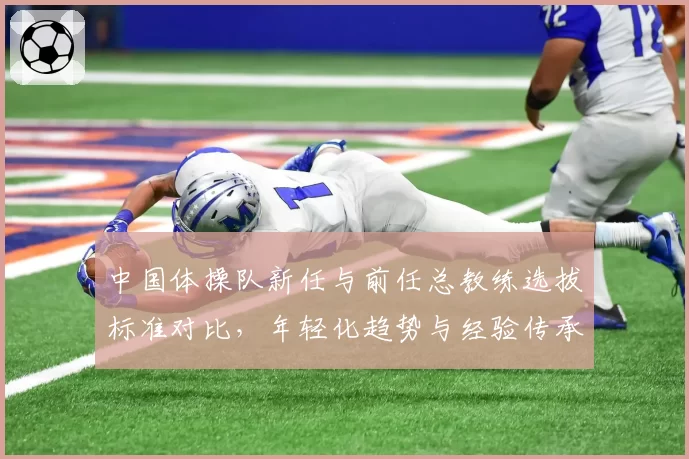 中国体操队新任与前任总教练选拔标准对比，年轻化趋势与经验传承之争