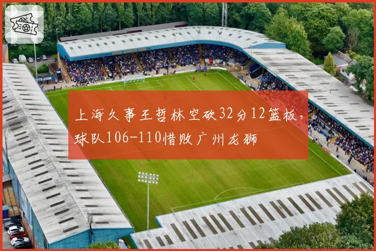 上海久事王哲林空砍32分12篮板，球队106-110惜败广州龙狮