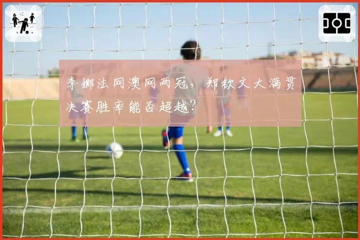 李娜法网澳网两冠，郑钦文大满贯决赛胜率能否超越？
