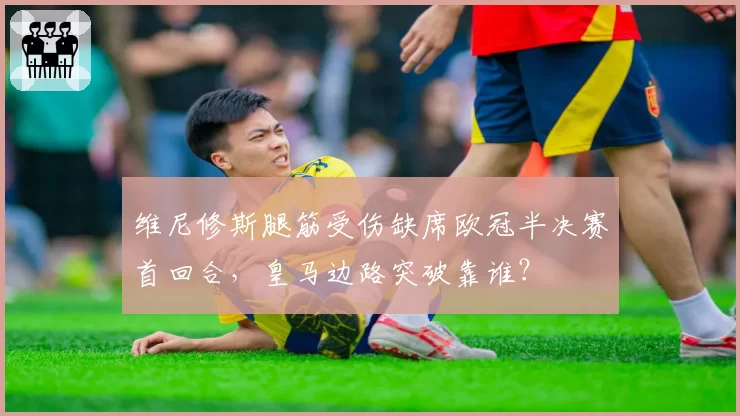 维尼修斯腿筋受伤缺席欧冠半决赛首回合，皇马边路突破靠谁？
