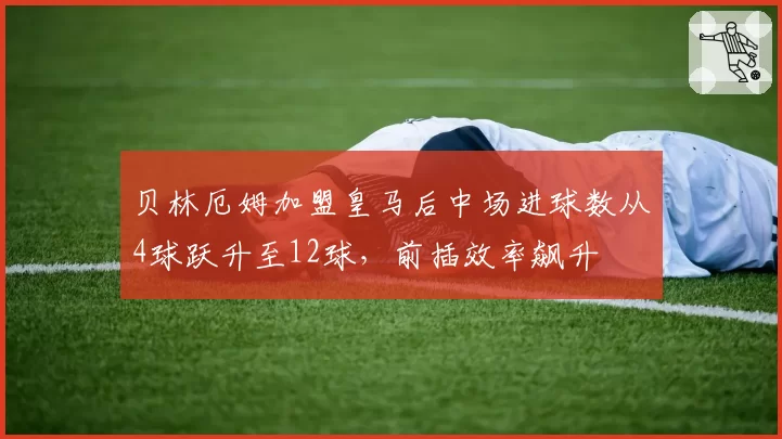 贝林厄姆加盟皇马后中场进球数从4球跃升至12球，前插效率飙升