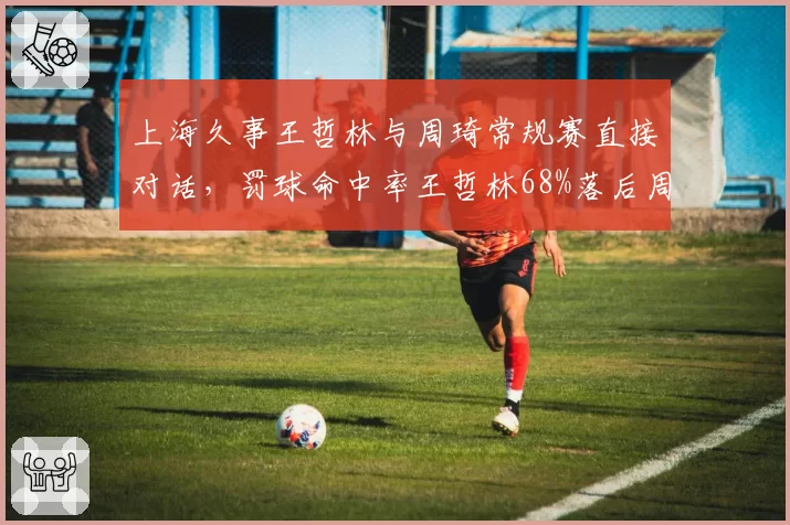 上海久事王哲林与周琦常规赛直接对话,罚球命中率王哲林68%落后周琦82%