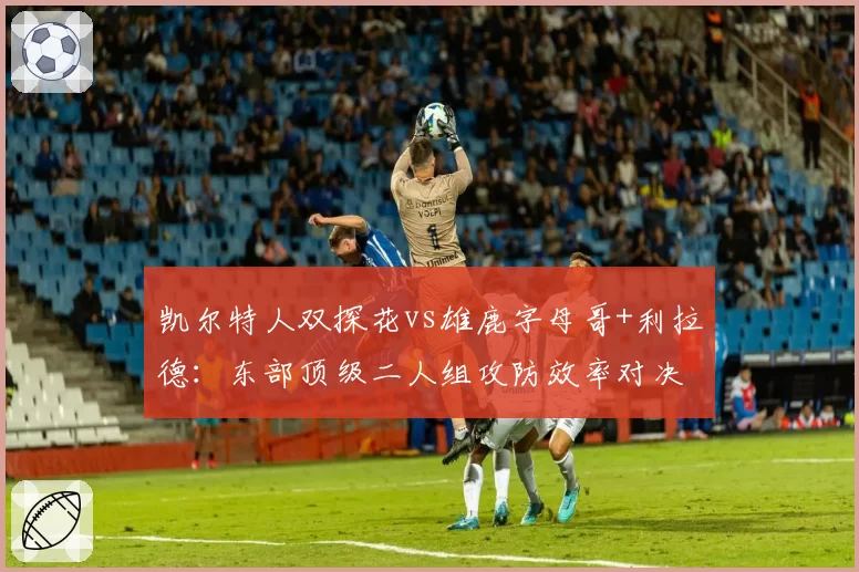 凯尔特人双探花vs雄鹿字母哥+利拉德：东部顶级二人组攻防效率对决