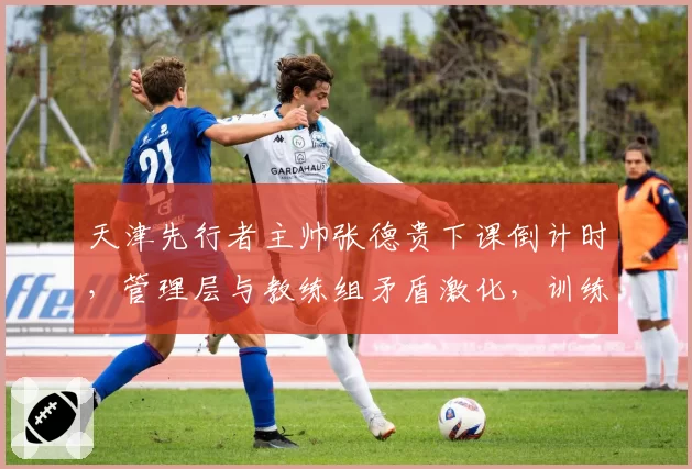 天津先行者主帅张德贵下课倒计时，管理层与教练组矛盾激化，训练场爆发冲突