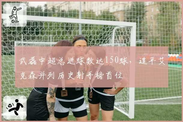 武磊中超总进球数达150球，追平艾克森并列历史射手榜首位
