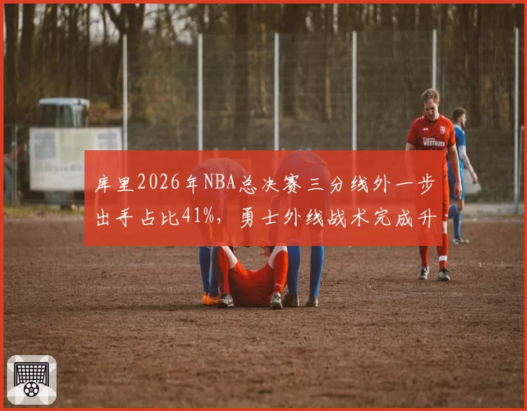 库里2026年NBA总决赛三分线外一步出手占比41%，勇士外线战术完成升级