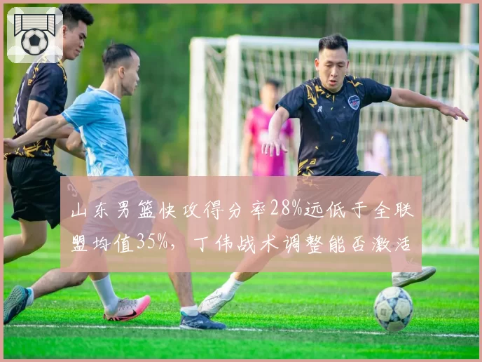 山东男篮快攻得分率28%远低于全联盟均值35%，丁伟战术调整能否激活陶汉林速度优势
