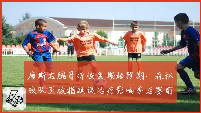 唐斯右腕骨折恢复期超预期,森林狼队医被指延误治疗影响季后赛前景