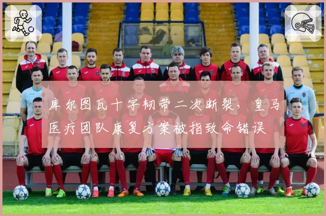 库尔图瓦十字韧带二次断裂，皇马医疗团队康复方案被指致命错误