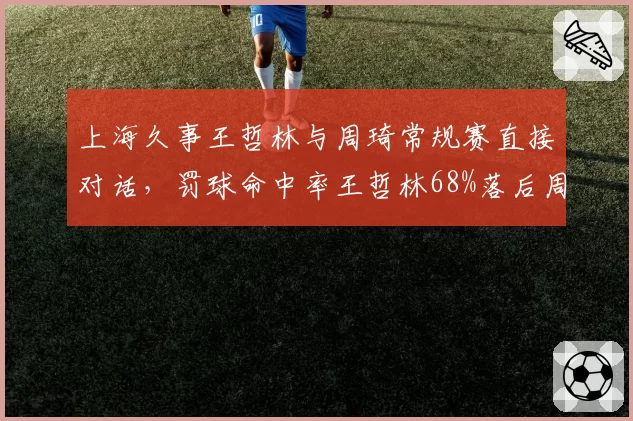 上海久事王哲林与周琦常规赛直接对话，罚球命中率王哲林68%落后周琦82%