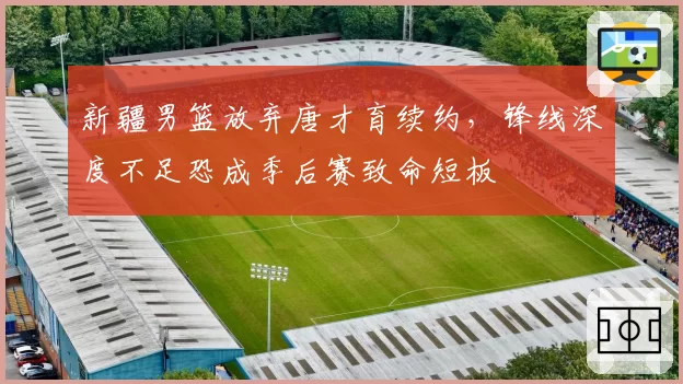 新疆男篮放弃唐才育续约，锋线深度不足恐成季后赛致命短板