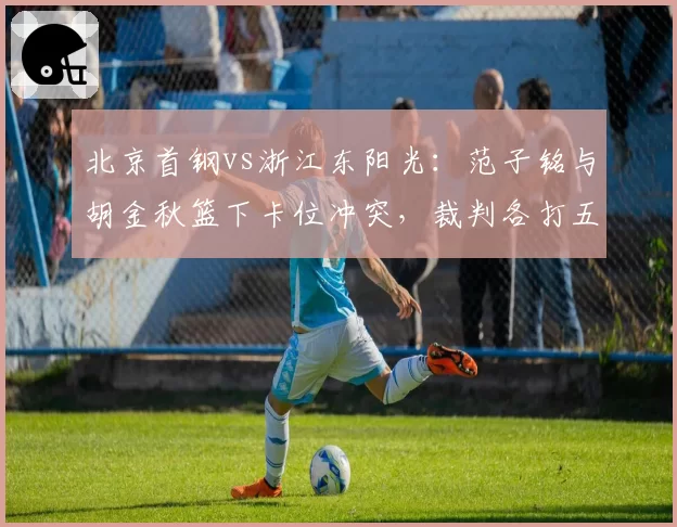 北京首钢vs浙江东阳光：范子铭与胡金秋篮下卡位冲突，裁判各打五十大板后被指双重标准