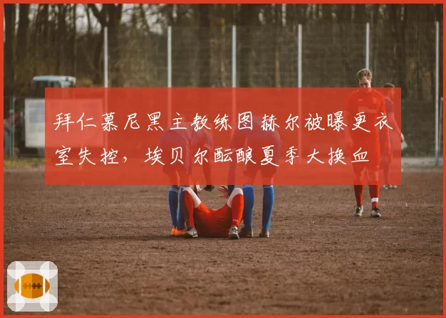 拜仁慕尼黑主教练图赫尔被曝更衣室失控，埃贝尔酝酿夏季大换血