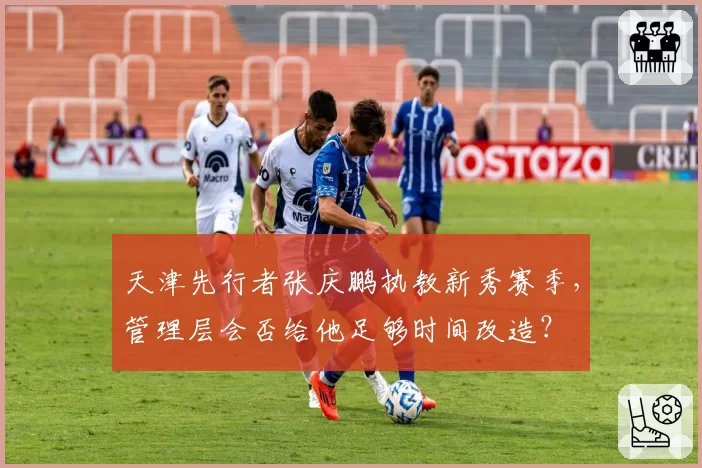 天津先行者张庆鹏执教新秀赛季，管理层会否给他足够时间改造？