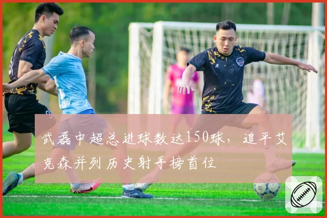 武磊中超总进球数达150球，追平艾克森并列历史射手榜首位