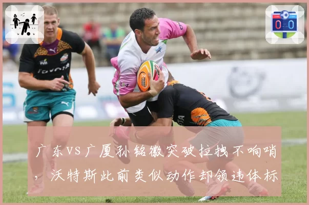 广东vs广厦孙铭徽突破拉拽不响哨，沃特斯此前类似动作却领违体标准不一