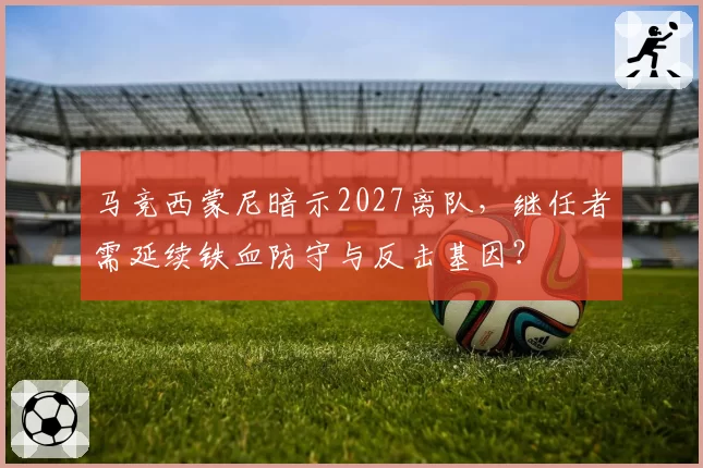 马竞西蒙尼暗示2027离队,继任者需延续铁血防守与反击基因?