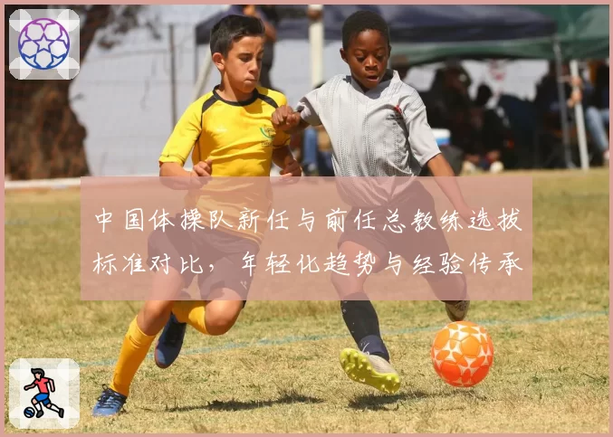 中国体操队新任与前任总教练选拔标准对比,年轻化趋势与经验传承之争