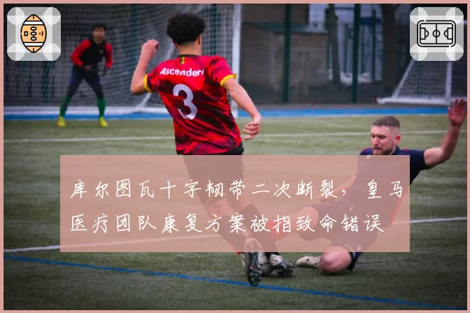 库尔图瓦十字韧带二次断裂，皇马医疗团队康复方案被指致命错误