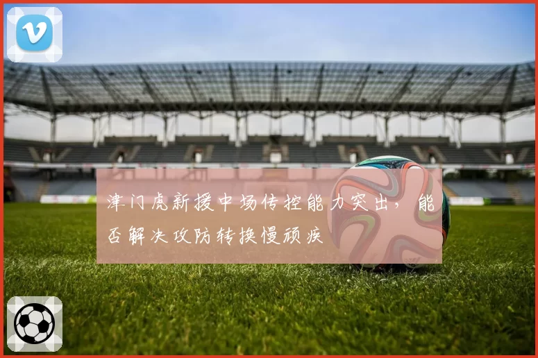 津门虎新援中场传控能力突出,能否解决攻防转换慢顽疾