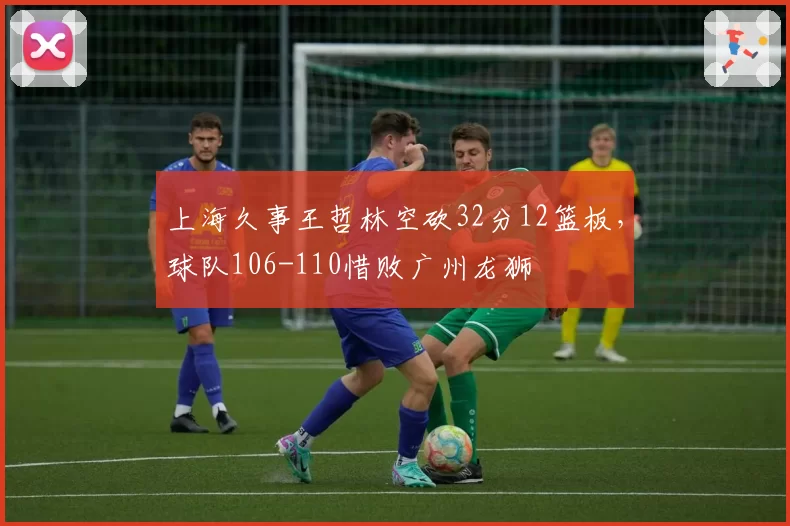 上海久事王哲林空砍32分12篮板,球队106-110惜败广州龙狮