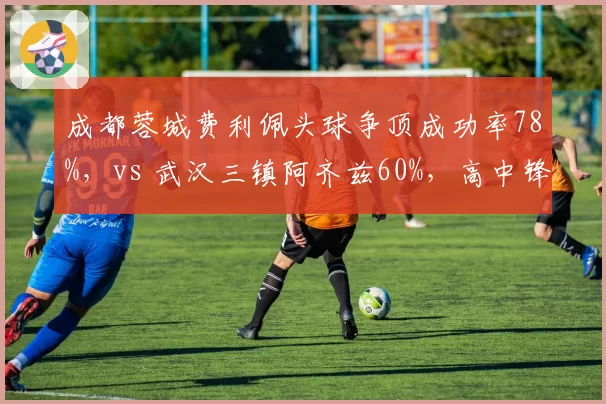 成都蓉城费利佩头球争顶成功率78%，vs 武汉三镇阿齐兹60%，高中锋战术谁更依赖边路传中？