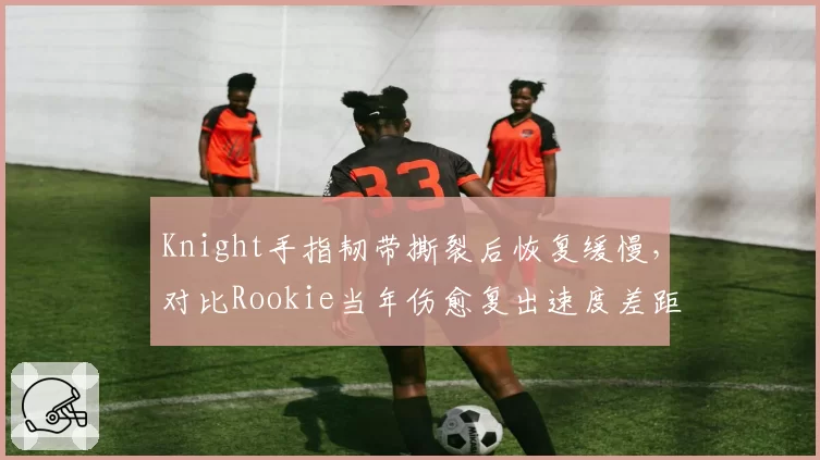 Knight手指韧带撕裂后恢复缓慢，对比Rookie当年伤愈复出速度差距显著