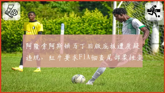 阿隆索阿斯顿马丁旧版底板遭质疑违规,红牛要求FIA彻查尾部柔性变形