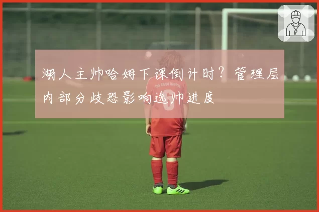 湖人主帅哈姆下课倒计时？管理层内部分歧恐影响选帅进度