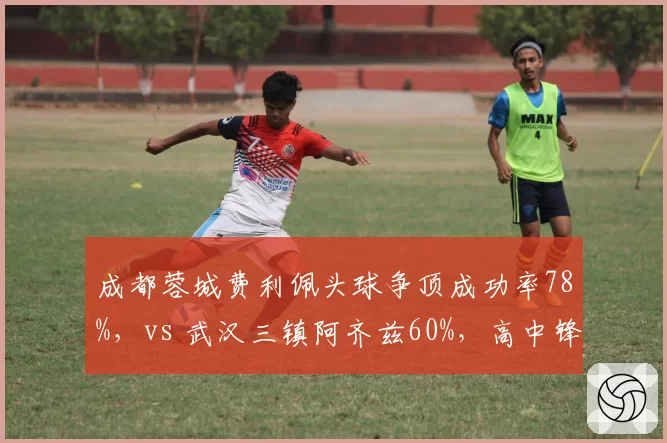 成都蓉城费利佩头球争顶成功率78%,vs 武汉三镇阿齐兹60%,高中锋战术谁更依赖边路传中?