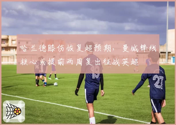 哈兰德膝伤恢复超预期，曼城锋线核心或提前两周复出征战英超