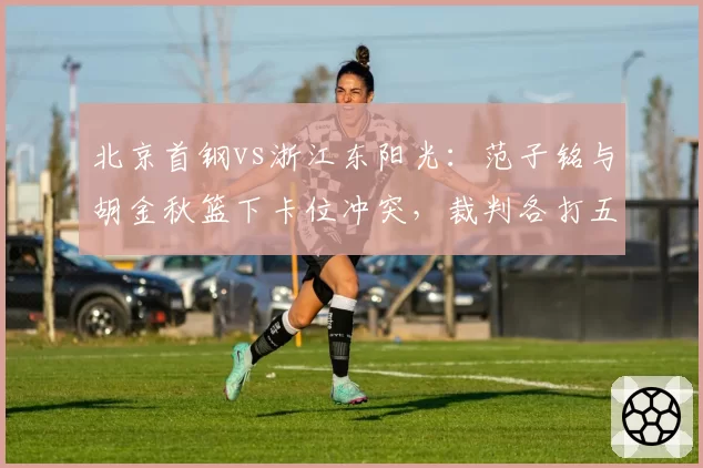北京首钢vs浙江东阳光：范子铭与胡金秋篮下卡位冲突，裁判各打五十大板后被指双重标准