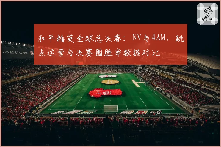 和平精英全球总决赛：NV与4AM，跳点运营与决赛圈胜率数据对比