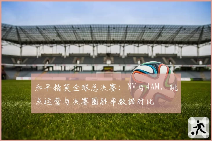 和平精英全球总决赛：NV与4AM，跳点运营与决赛圈胜率数据对比