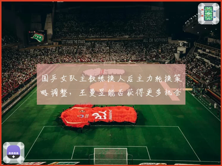 国乒女队主教练换人后主力轮换策略调整,王曼昱能否获得更多机会?