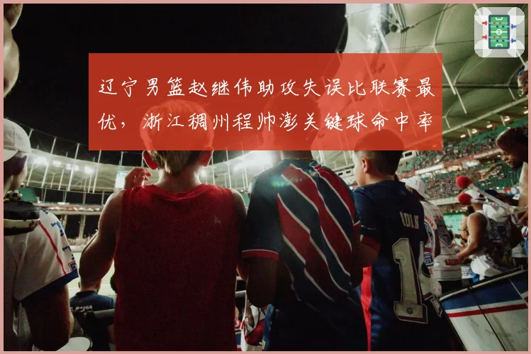 辽宁男篮赵继伟助攻失误比联赛最优，浙江稠州程帅澎关键球命中率垫底