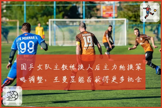 国乒女队主教练换人后主力轮换策略调整，王曼昱能否获得更多机会？