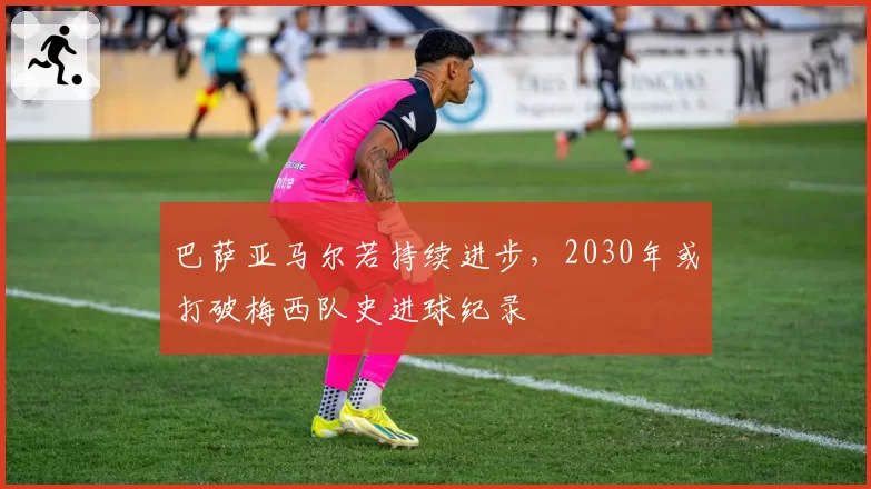 巴萨亚马尔若持续进步，2030年或打破梅西队史进球纪录