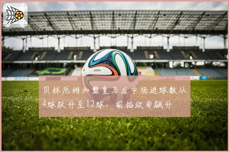 贝林厄姆加盟皇马后中场进球数从4球跃升至12球，前插效率飙升