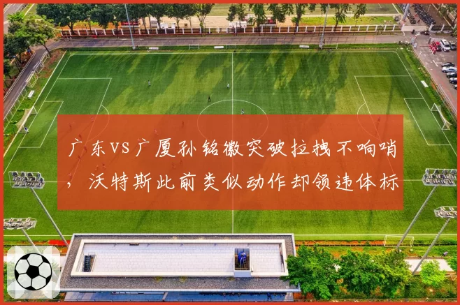 广东vs广厦孙铭徽突破拉拽不响哨，沃特斯此前类似动作却领违体标准不一